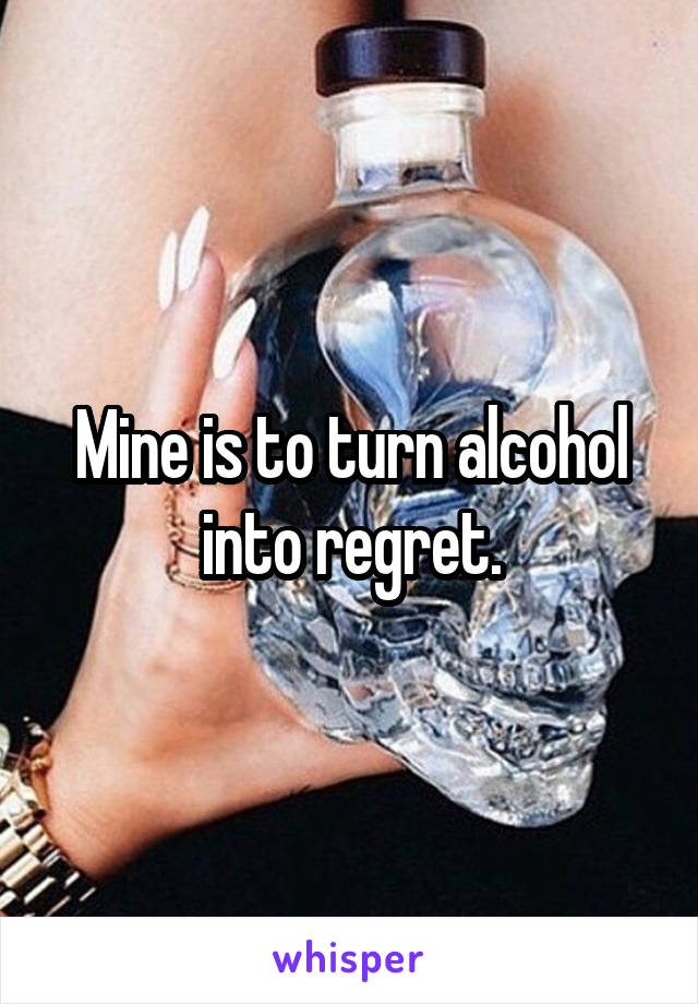 Mine is to turn alcohol into regret.