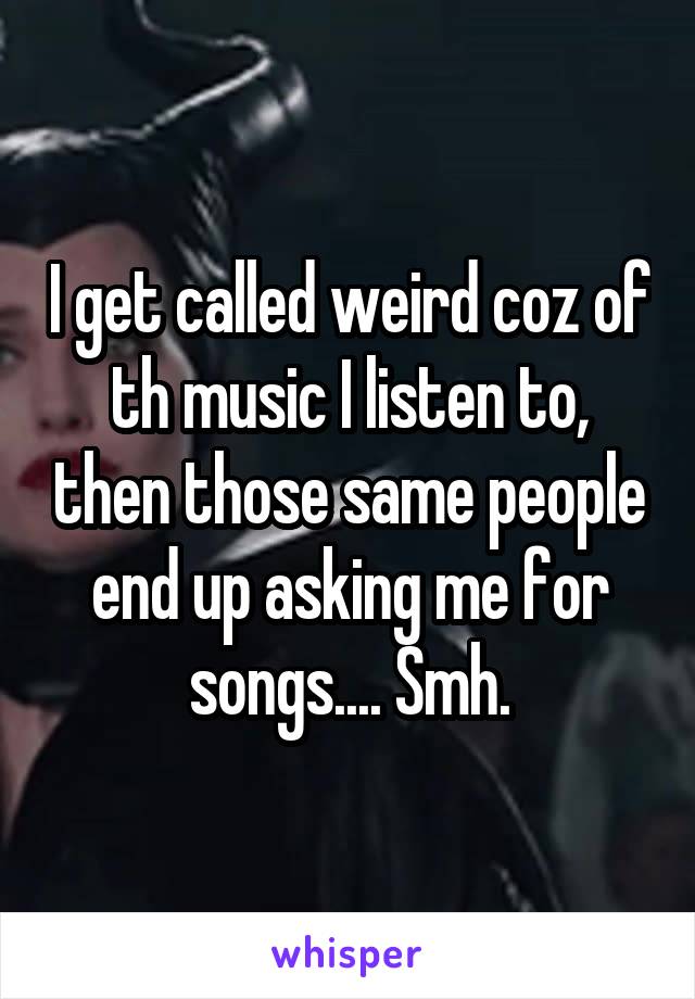 I get called weird coz of th music I listen to, then those same people end up asking me for songs.... Smh.