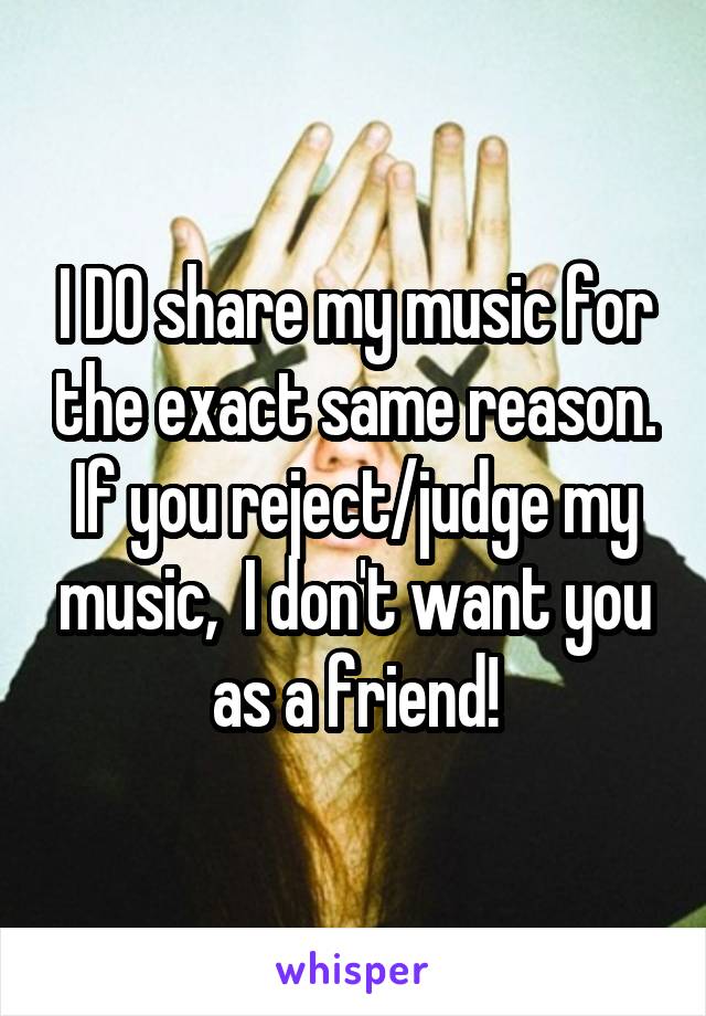 I DO share my music for the exact same reason. If you reject/judge my music,  I don't want you as a friend!