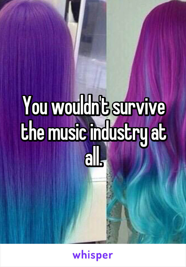 You wouldn't survive the music industry at all.