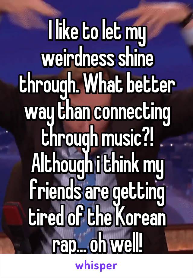 I like to let my weirdness shine through. What better way than connecting through music?! Although i think my friends are getting tired of the Korean rap... oh well!