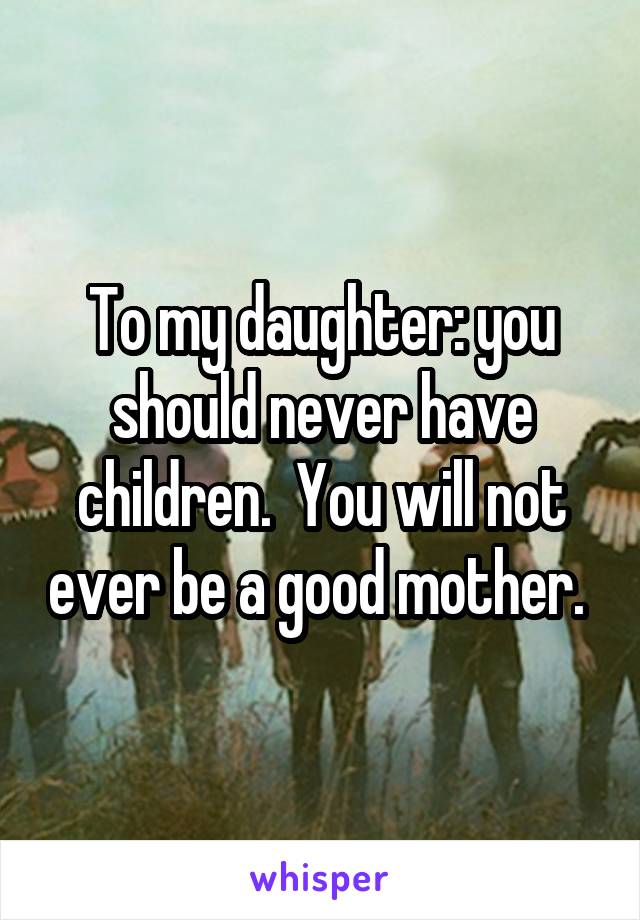 To my daughter: you should never have children.  You will not ever be a good mother. 