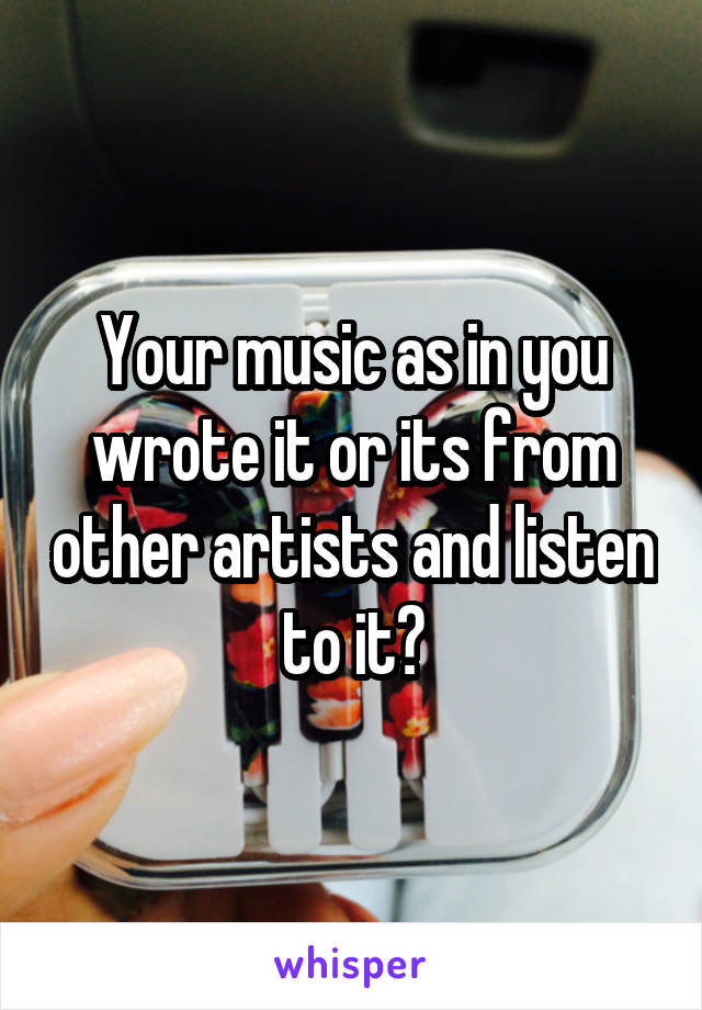 Your music as in you wrote it or its from other artists and listen to it?