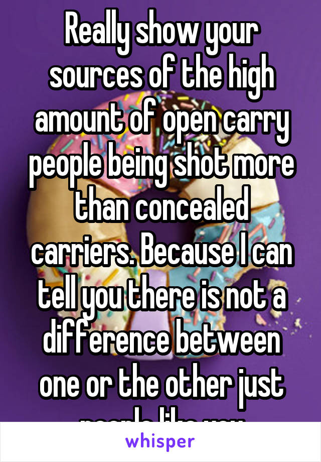 Really show your sources of the high amount of open carry people being shot more than concealed carriers. Because I can tell you there is not a difference between one or the other just people like you