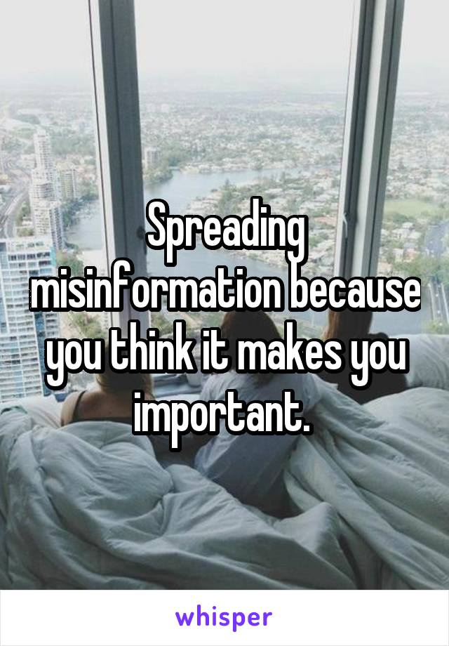 Spreading misinformation because you think it makes you important. 