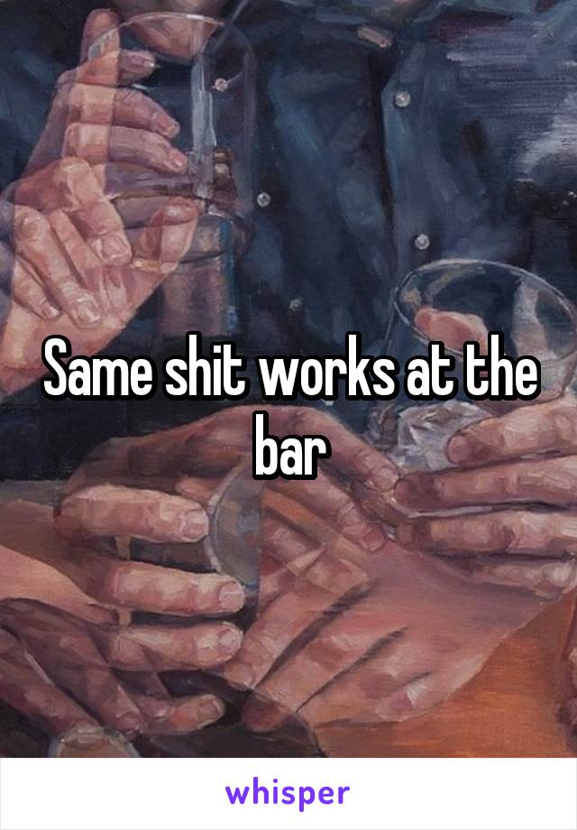 Same shit works at the bar