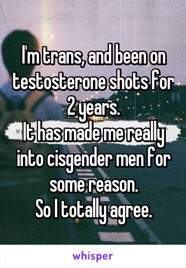 I'm trans, and been on testosterone shots for 2 years.
It has made me really into cisgender men for some reason.
So I totally agree.