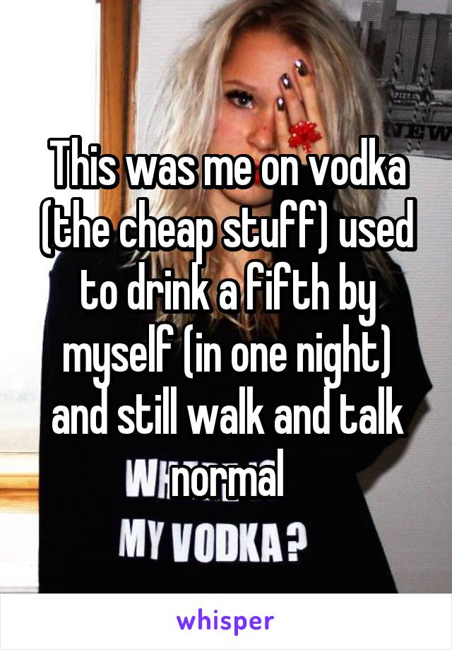 This was me on vodka (the cheap stuff) used to drink a fifth by myself (in one night) and still walk and talk normal