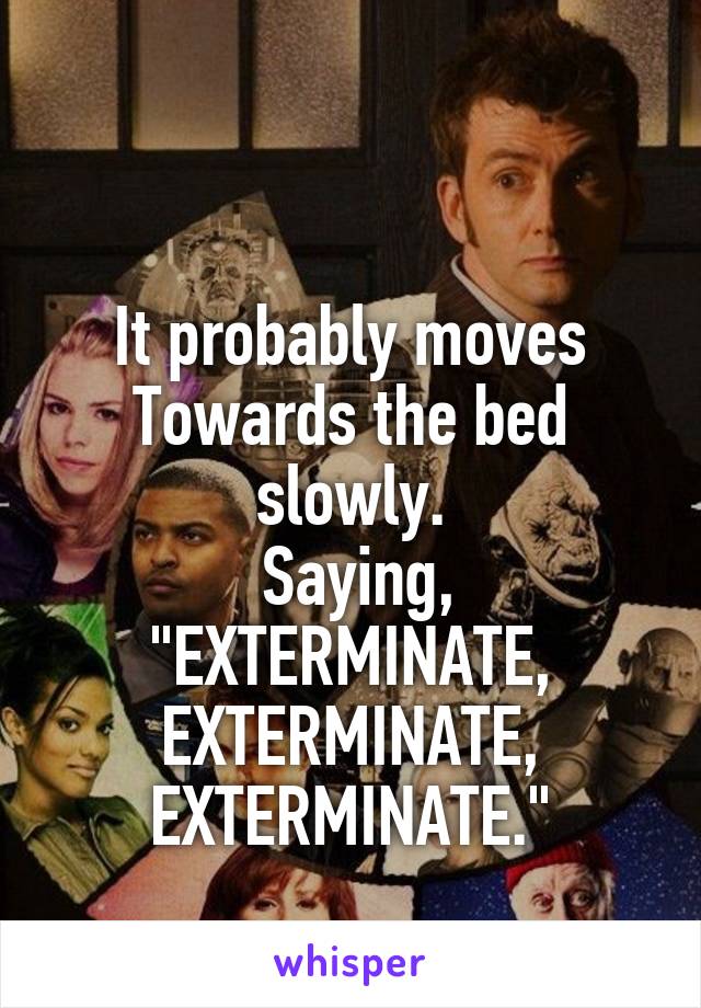 

It probably moves Towards the bed slowly.
 Saying,
"EXTERMINATE, EXTERMINATE, EXTERMINATE."