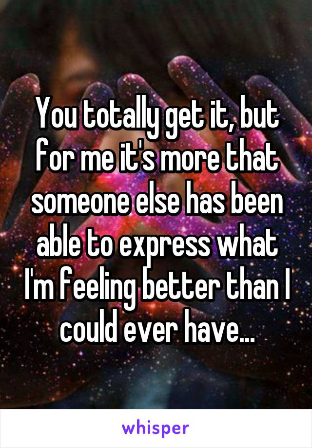 You totally get it, but for me it's more that someone else has been able to express what I'm feeling better than I could ever have...