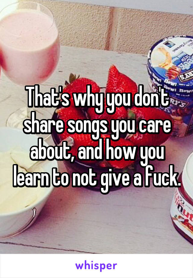 That's why you don't share songs you care about, and how you learn to not give a fuck.