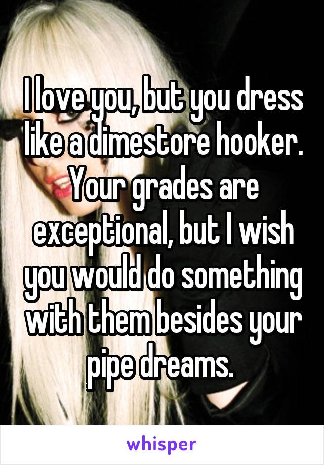 I love you, but you dress like a dimestore hooker. Your grades are exceptional, but I wish you would do something with them besides your pipe dreams. 