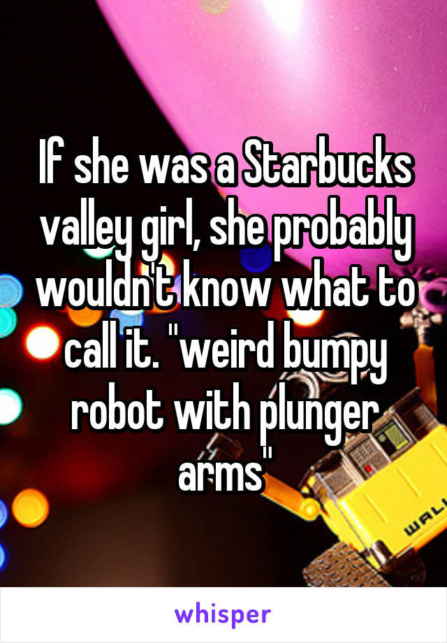 If she was a Starbucks valley girl, she probably wouldn't know what to call it. "weird bumpy robot with plunger arms"