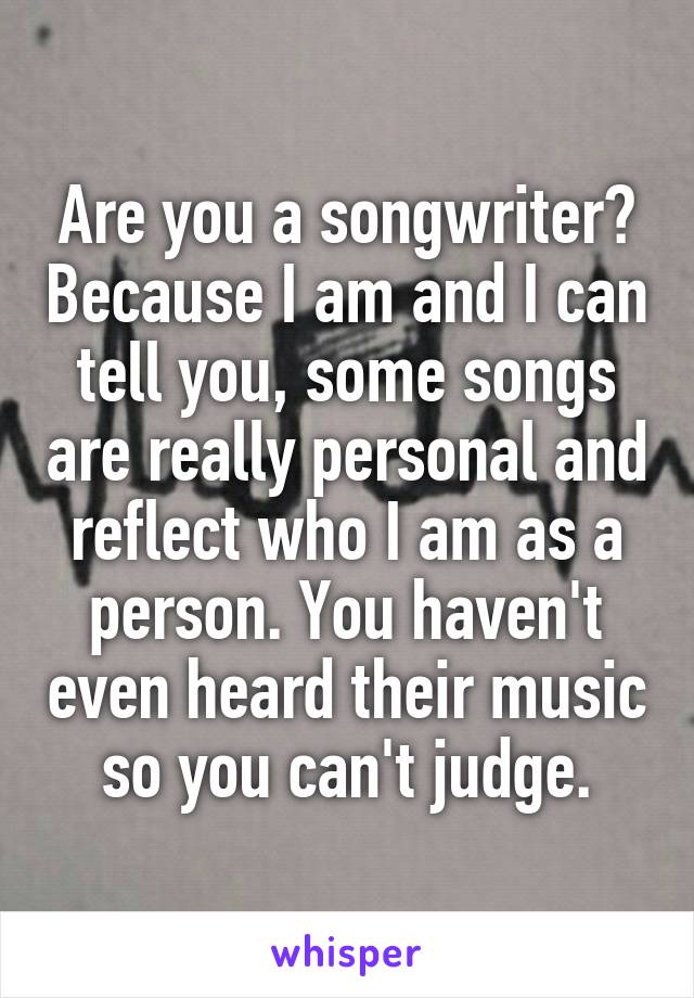 Are you a songwriter? Because I am and I can tell you, some songs are really personal and reflect who I am as a person. You haven't even heard their music so you can't judge.