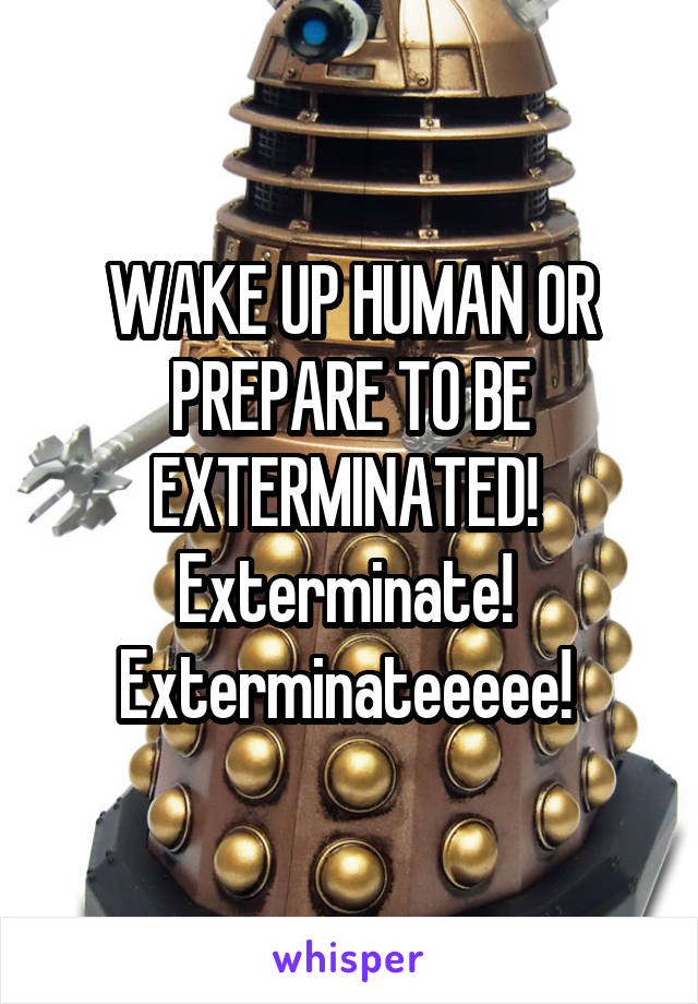 
WAKE UP HUMAN OR PREPARE TO BE EXTERMINATED! 
Exterminate! 
Exterminateeeee! 
