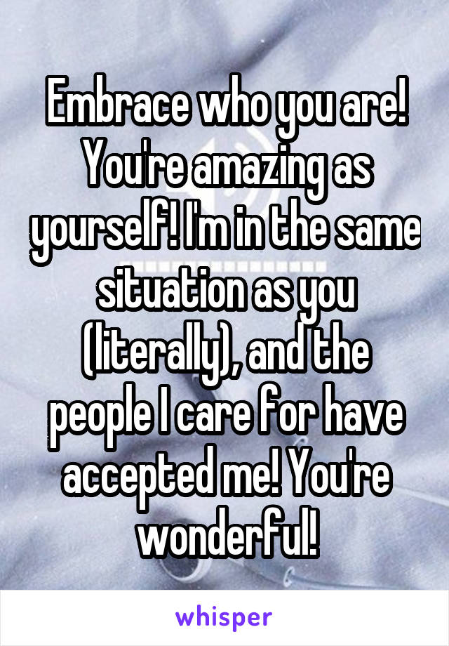 Embrace who you are! You're amazing as yourself! I'm in the same situation as you (literally), and the people I care for have accepted me! You're wonderful!