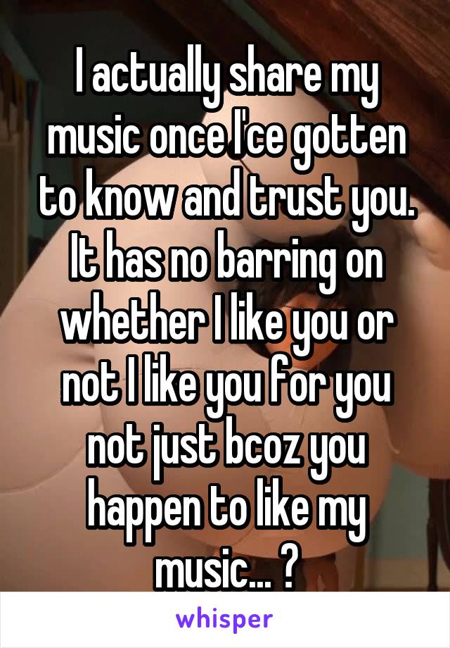 I actually share my music once I'ce gotten to know and trust you. It has no barring on whether I like you or not I like you for you not just bcoz you happen to like my music... 🙂