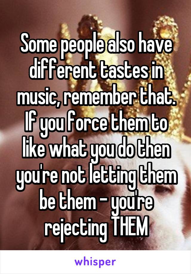 Some people also have different tastes in music, remember that. If you force them to like what you do then you're not letting them be them - you're rejecting THEM