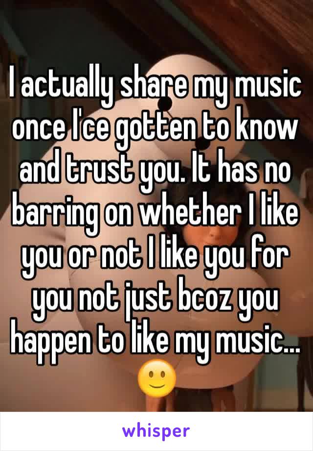 I actually share my music once I'ce gotten to know and trust you. It has no barring on whether I like you or not I like you for you not just bcoz you happen to like my music... 🙂