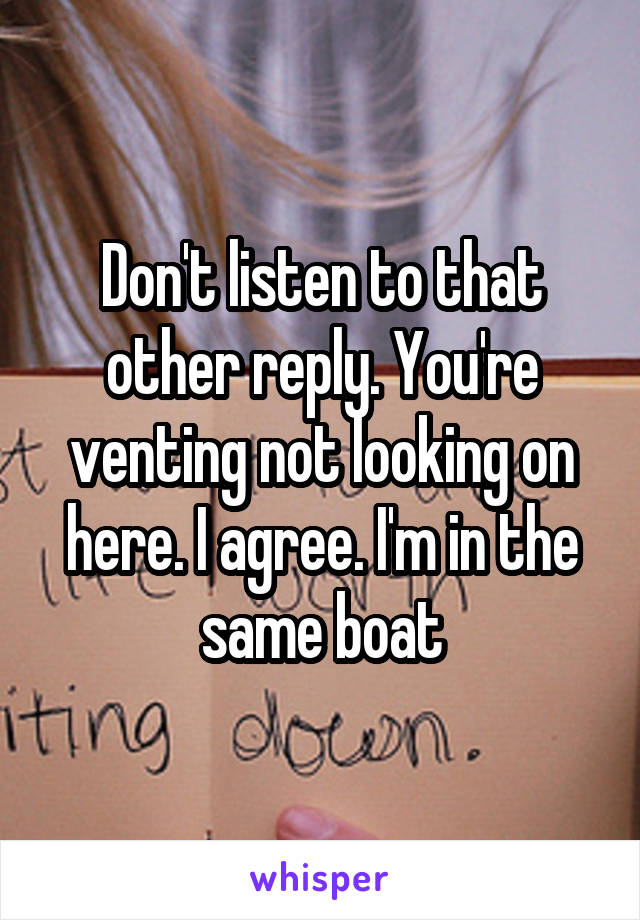 Don't listen to that other reply. You're venting not looking on here. I agree. I'm in the same boat