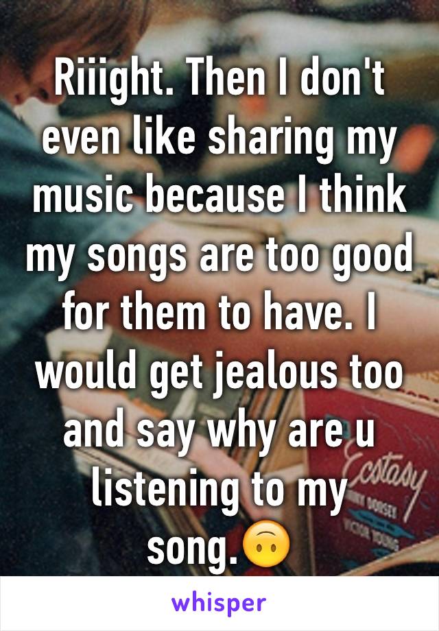 Riiight. Then I don't even like sharing my music because I think my songs are too good for them to have. I would get jealous too and say why are u listening to my song.🙃