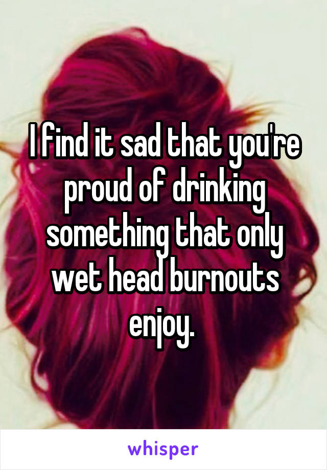 I find it sad that you're proud of drinking something that only wet head burnouts enjoy. 