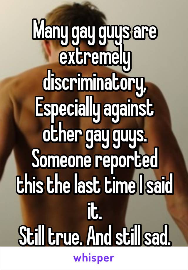 Many gay guys are extremely discriminatory,
Especially against other gay guys.
Someone reported this the last time I said it.
Still true. And still sad.