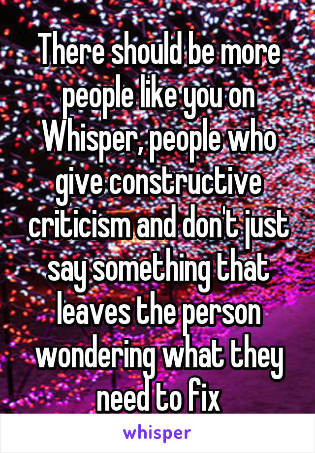 There should be more people like you on Whisper, people who give constructive criticism and don't just say something that leaves the person wondering what they need to fix