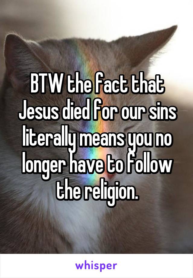 BTW the fact that Jesus died for our sins literally means you no longer have to follow the religion.