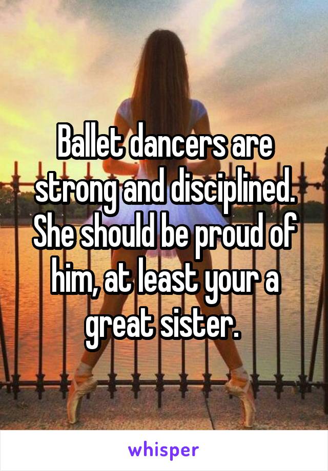 Ballet dancers are strong and disciplined. She should be proud of him, at least your a great sister. 