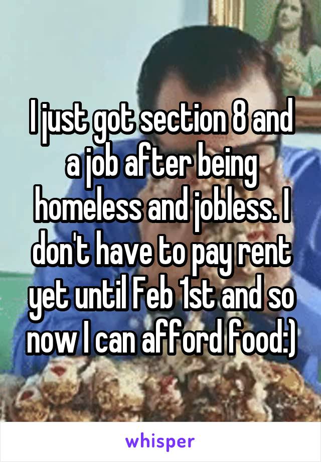 I just got section 8 and a job after being homeless and jobless. I don't have to pay rent yet until Feb 1st and so now I can afford food:)