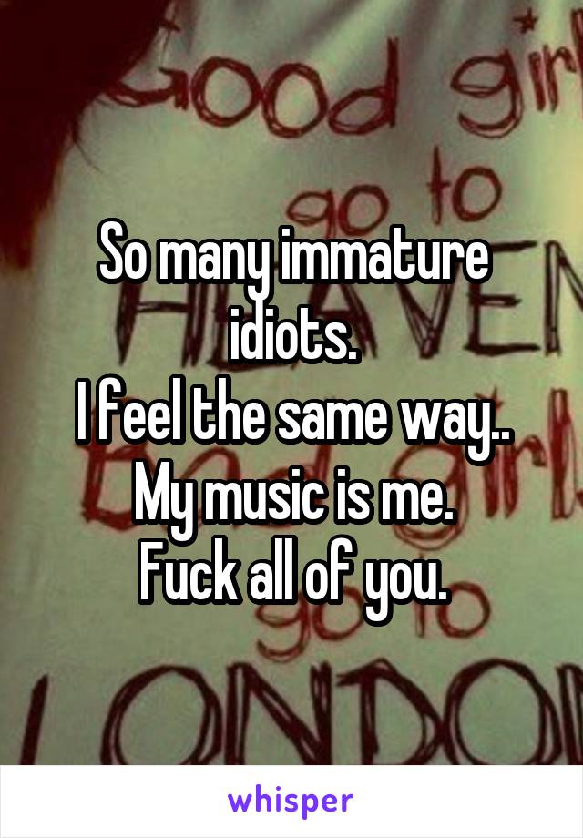 So many immature idiots.
I feel the same way..
My music is me.
Fuck all of you.