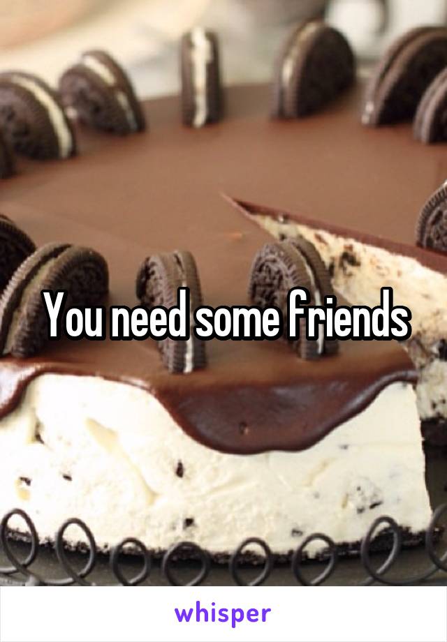 You need some friends