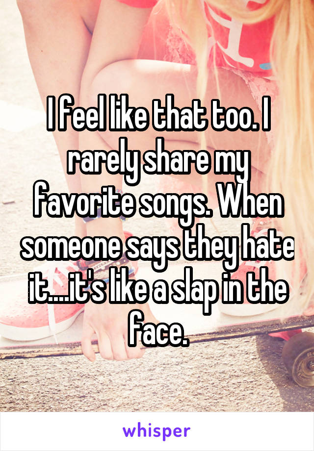 I feel like that too. I rarely share my favorite songs. When someone says they hate it....it's like a slap in the face.