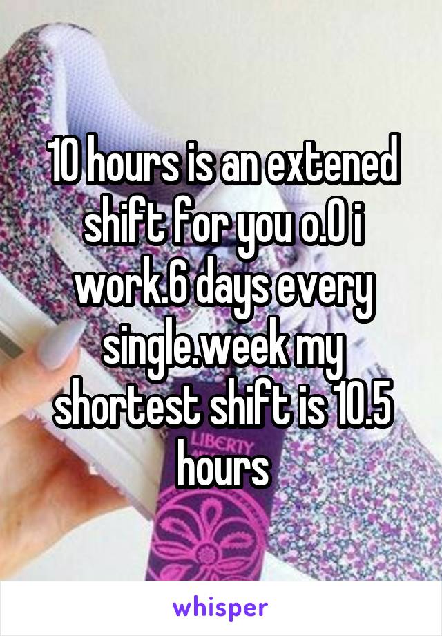 10 hours is an extened shift for you o.O i work.6 days every single.week my shortest shift is 10.5 hours