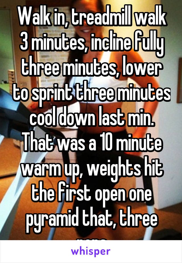 Walk in, treadmill walk 3 minutes, incline fully three minutes, lower to sprint three minutes cool down last min. That was a 10 minute warm up, weights hit the first open one pyramid that, three reps