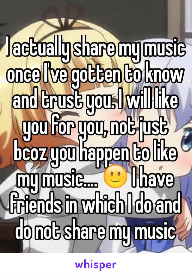 I actually share my music once I've gotten to know and trust you. I will like you for you, not just bcoz you happen to like my music.... 🙂 I have friends in which I do and do not share my music 