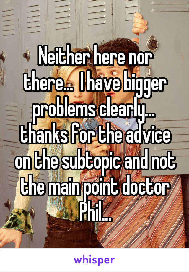 Neither here nor there...  I have bigger problems clearly...  thanks for the advice on the subtopic and not the main point doctor Phil...