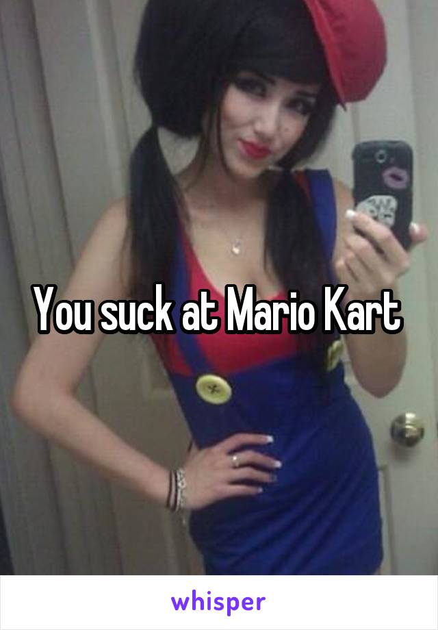 You suck at Mario Kart 