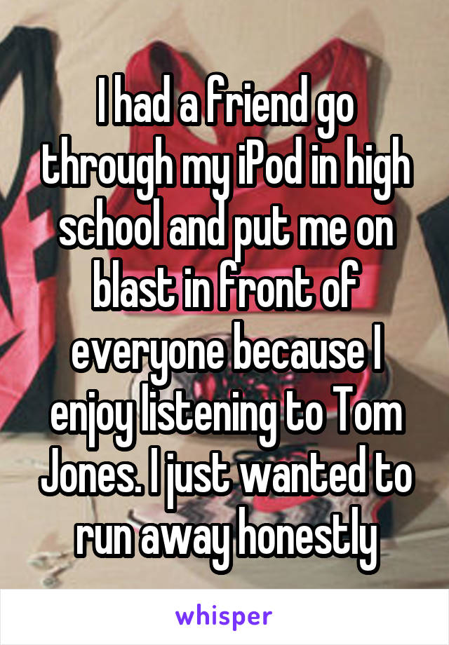 I had a friend go through my iPod in high school and put me on blast in front of everyone because I enjoy listening to Tom Jones. I just wanted to run away honestly