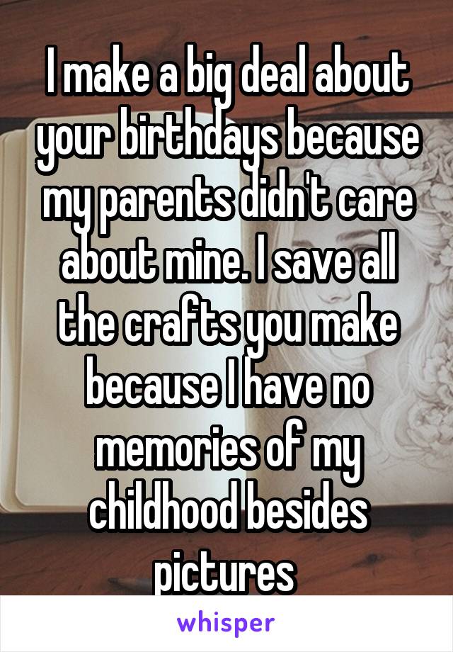I make a big deal about your birthdays because my parents didn't care about mine. I save all the crafts you make because I have no memories of my childhood besides pictures 