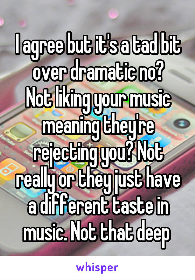 I agree but it's a tad bit over dramatic no?
Not liking your music meaning they're rejecting you? Not really or they just have a different taste in music. Not that deep 