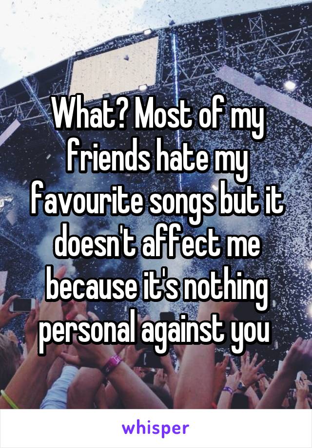 What? Most of my friends hate my favourite songs but it doesn't affect me because it's nothing personal against you 