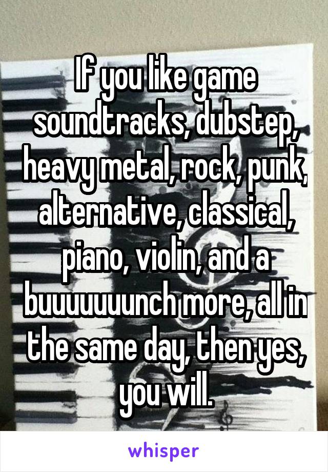 If you like game soundtracks, dubstep, heavy metal, rock, punk, alternative, classical, piano, violin, and a buuuuuuunch more, all in the same day, then yes, you will.