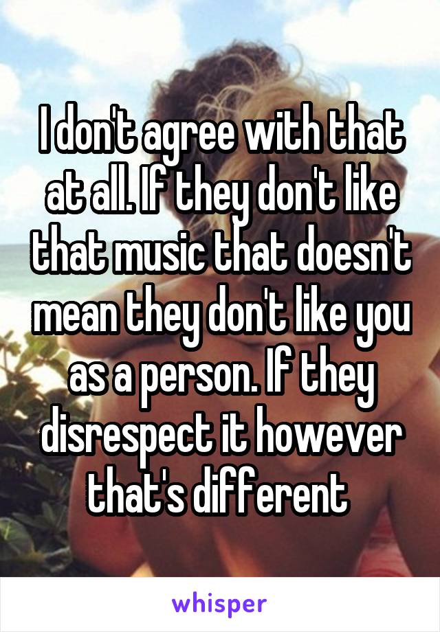 I don't agree with that at all. If they don't like that music that doesn't mean they don't like you as a person. If they disrespect it however that's different 