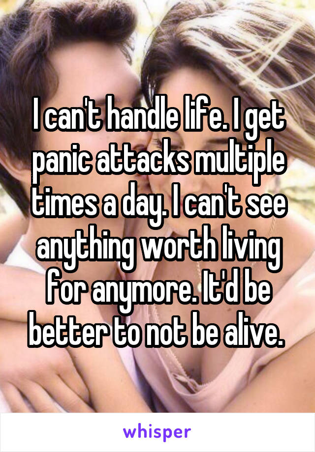 I can't handle life. I get panic attacks multiple times a day. I can't see anything worth living for anymore. It'd be better to not be alive. 