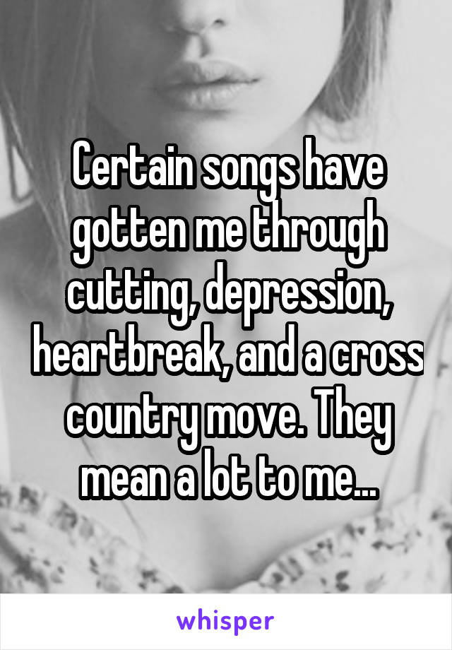 Certain songs have gotten me through cutting, depression, heartbreak, and a cross country move. They mean a lot to me...