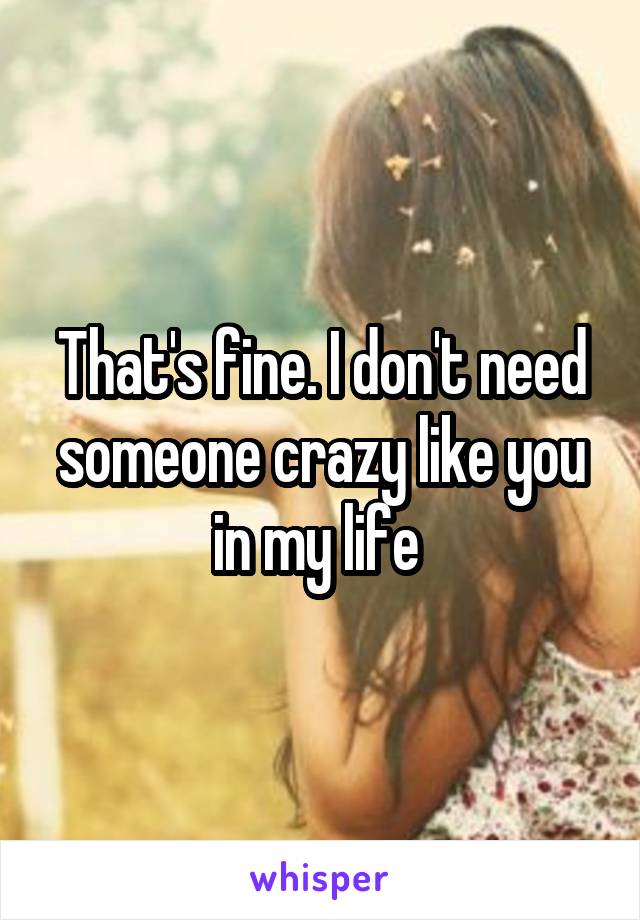 That's fine. I don't need someone crazy like you in my life 