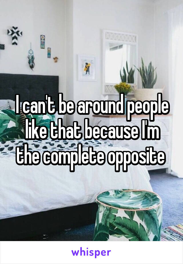 I can't be around people like that because I'm the complete opposite 