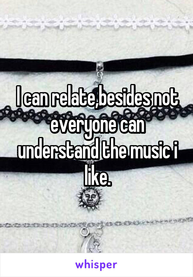 I can relate,besides not everyone can understand the music i like.